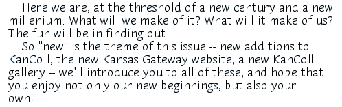 Here we are, at the threshold of a new century and a new millenium. What will we make of it? What will it make of us? The fun will be in finding out. So 'new' is the theme of this issue -- new additions to KanColl, the new Kansas Gateway website, a new KanColl gallery -- we'll introduce you to all of them, and hope that you enjoy not only these new beginnings for us, but also your own!